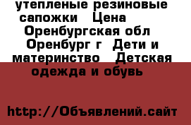 утепленые резиновые сапожки › Цена ­ 600 - Оренбургская обл., Оренбург г. Дети и материнство » Детская одежда и обувь   